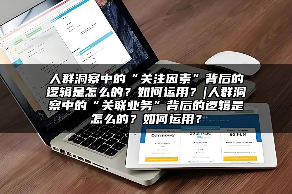 人群洞察中的“关注因素”背后的逻辑是怎么的？如何运用？|人群洞察中的“关联业务”背后的逻辑是怎么的？如何运用？
