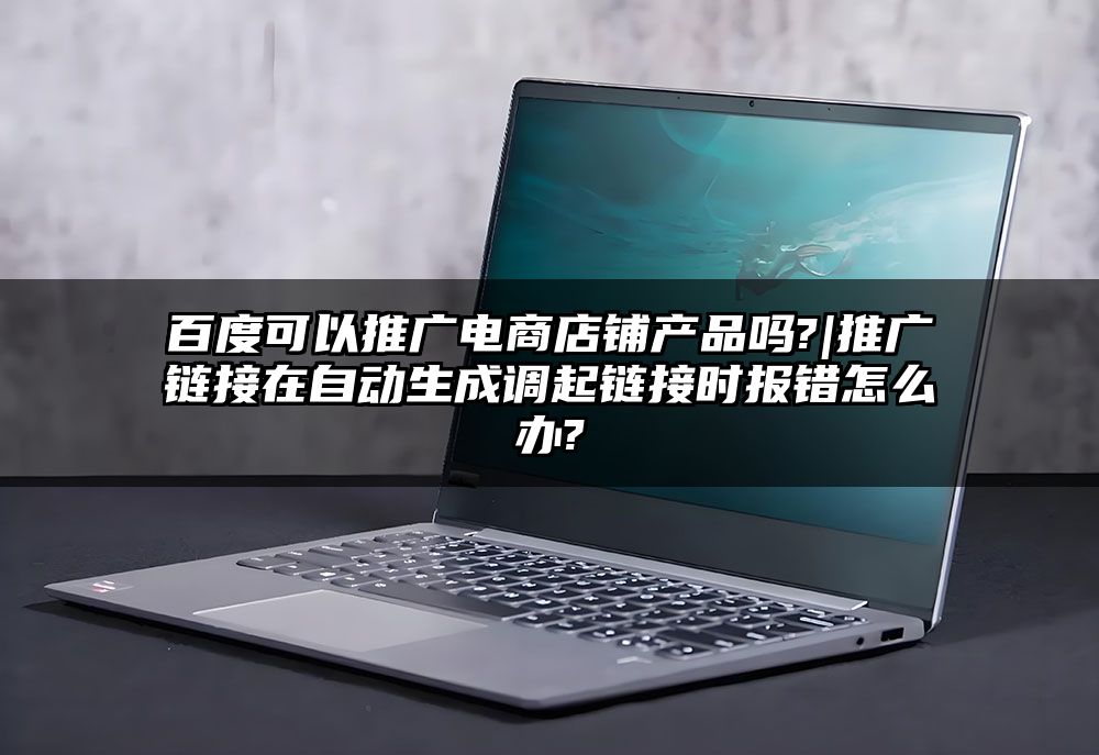 百度可以推广电商店铺产品吗?|推广链接在自动生成调起链接时报错怎么办?